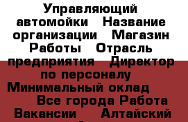 Управляющий автомойки › Название организации ­ Магазин Работы › Отрасль предприятия ­ Директор по персоналу › Минимальный оклад ­ 30 000 - Все города Работа » Вакансии   . Алтайский край,Алейск г.